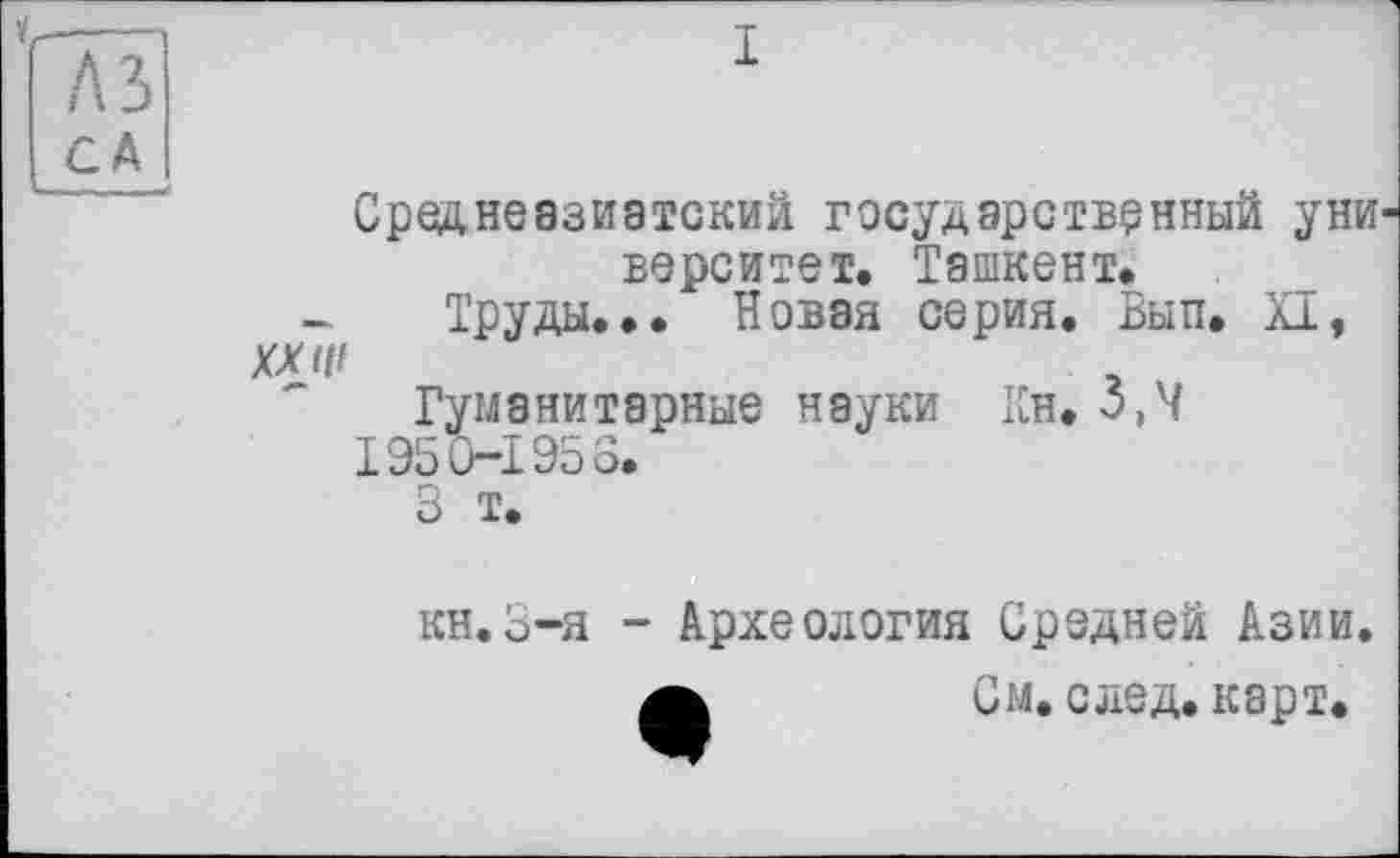 ﻿I
Среднеазиатский государственный уни верситет. Ташкент.
Труды... Новая серия. Вып. XI,
XX 1(1
Гуманитарные науки Кн. 5,4
195 0—195 6.
3 т.
кн.З-я - Археология Средней Азии а	См. след. карт.